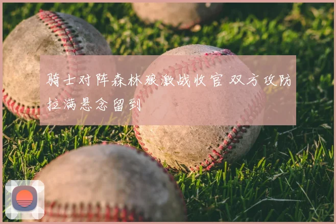 骑士对阵森林狼激战收官 双方攻防拉满悬念留到