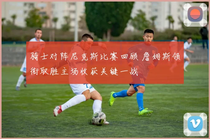 骑士对阵尼克斯比赛回顾 詹姆斯领衔取胜主场收获关键一战