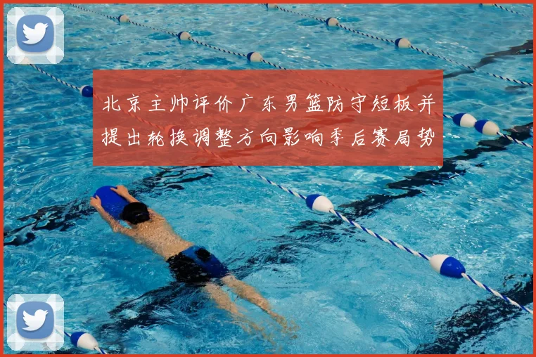 北京主帅评价广东男篮防守短板并提出轮换调整方向影响季后赛局势