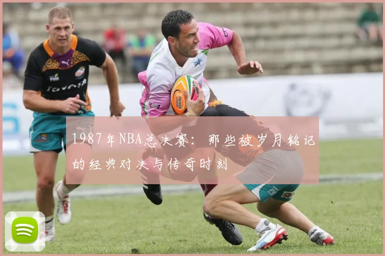 1987年NBA总决赛:那些被岁月铭记的经典对决与传奇时刻