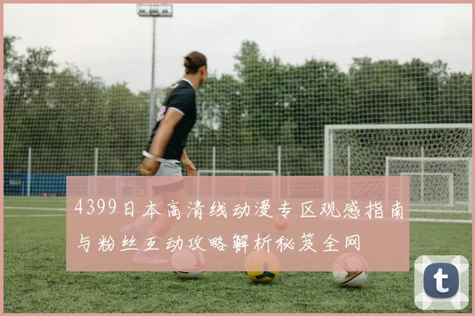 4399日本高清线动漫专区观感指南与粉丝互动攻略解析秘笈全网