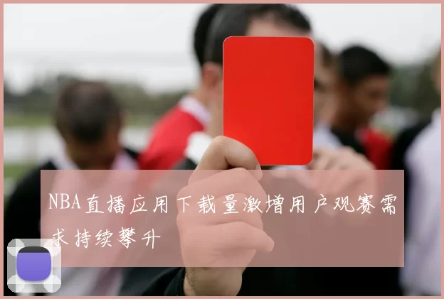 NBA直播应用下载量激增用户观赛需求持续攀升