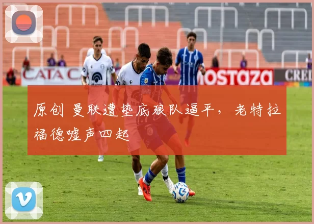 原创 曼联遭垫底狼队逼平,老特拉福德嘘声四起