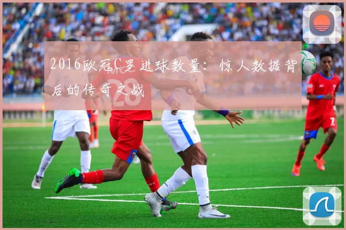 2016欧冠C罗进球数量:惊人数据背后的传奇之战