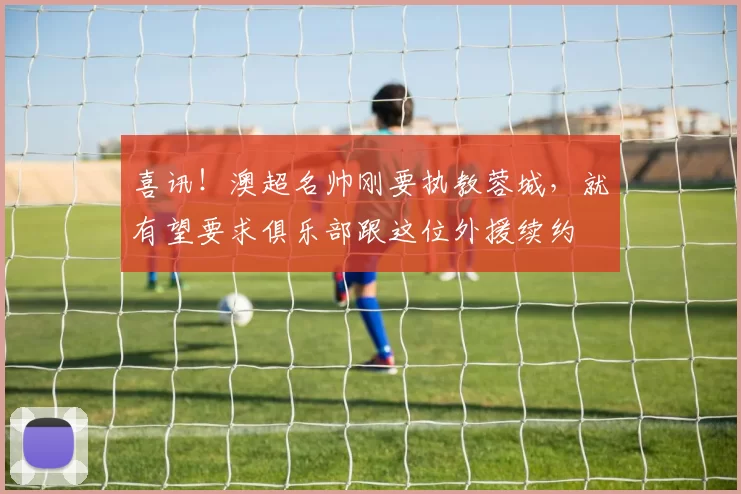 喜讯!澳超名帅刚要执教蓉城,就有望要求俱乐部跟这位外援续约