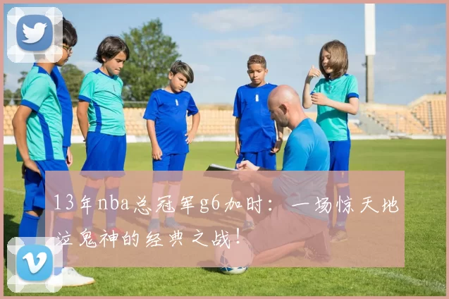 13年nba总冠军g6加时：一场惊天地泣鬼神的经典之战！