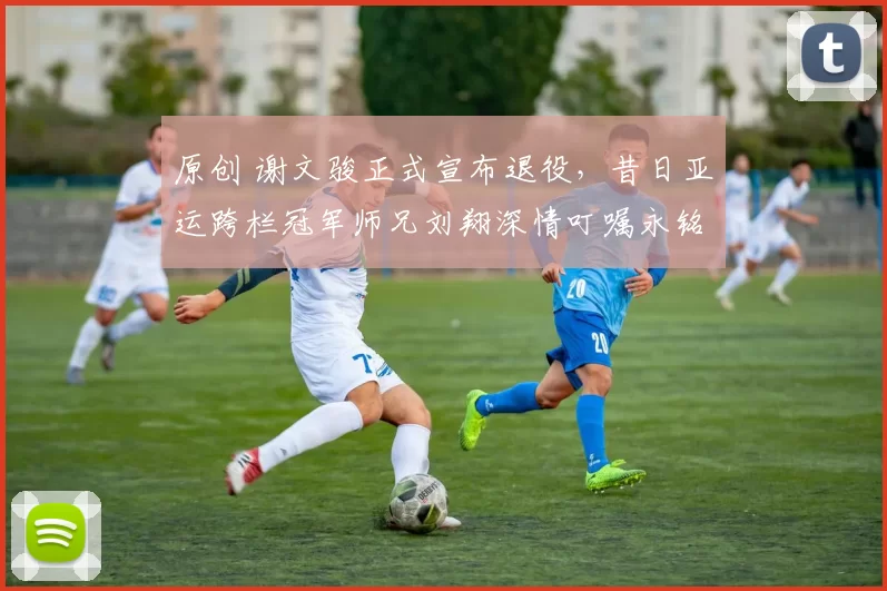 原创 谢文骏正式宣布退役，昔日亚运跨栏冠军师兄刘翔深情叮嘱永铭心间