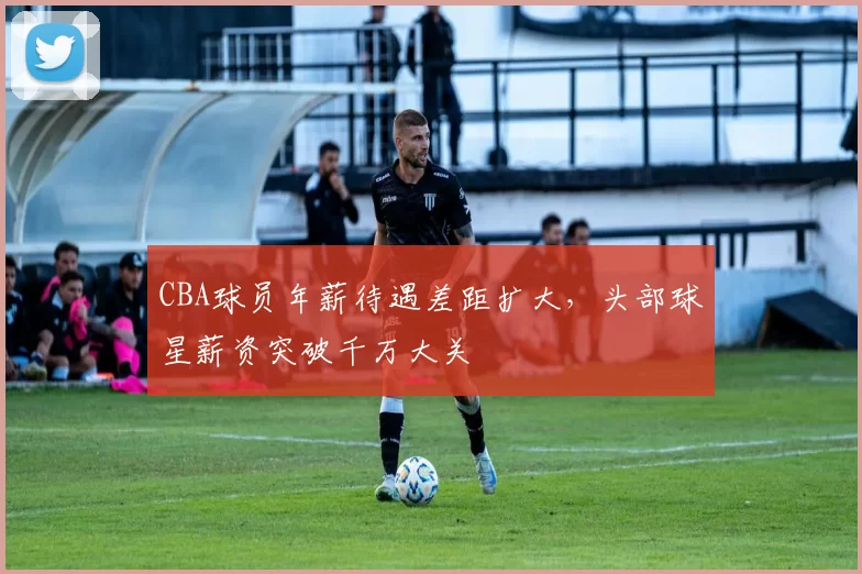 CBA球员年薪待遇差距扩大,头部球星薪资突破千万大关