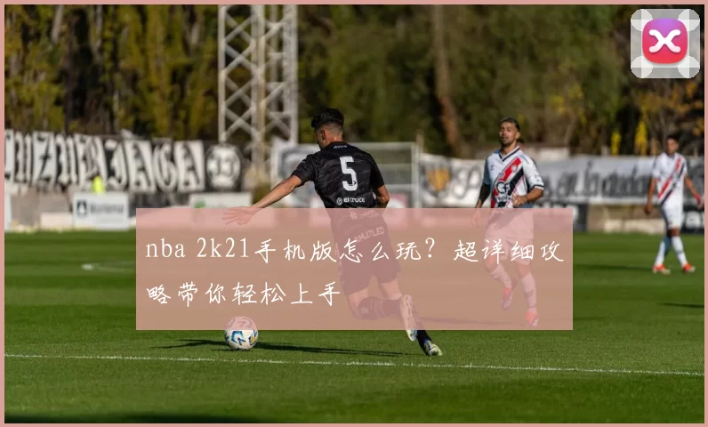 nba 2k21手机版怎么玩?超详细攻略带你轻松上手