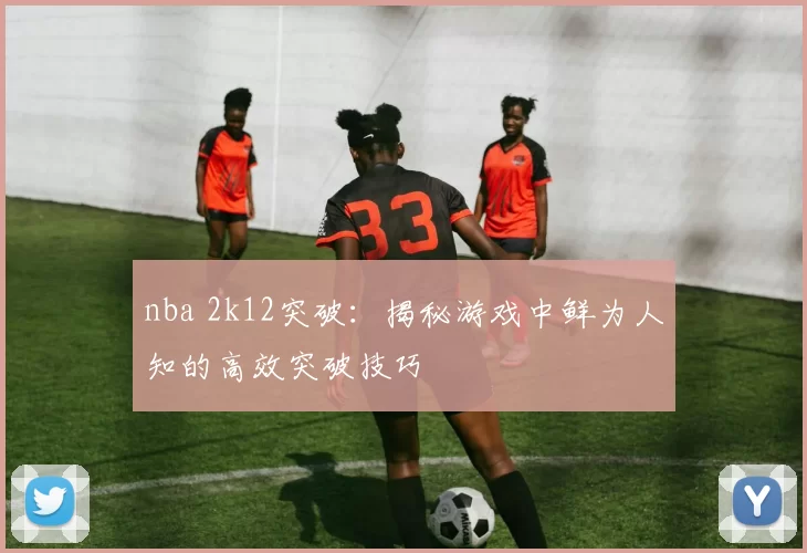 nba 2k12突破:揭秘游戏中鲜为人知的高效突破技巧