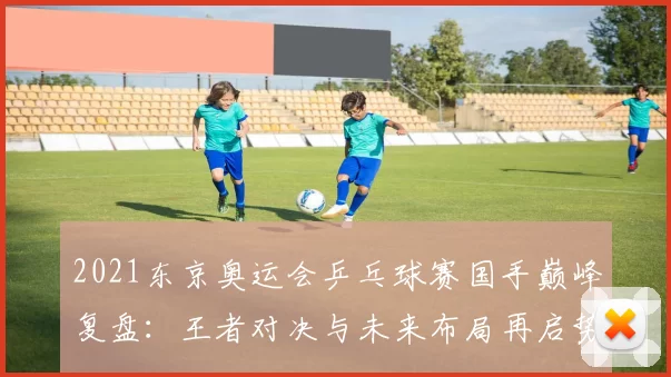 2021东京奥运会乒乓球赛国手巅峰复盘：王者对决与未来布局再启势头远眺