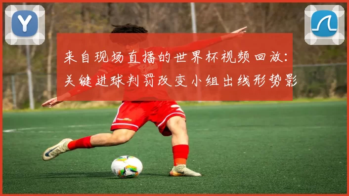 来自现场直播的世界杯视频回放:关键进球判罚改变小组出线形势影响积分