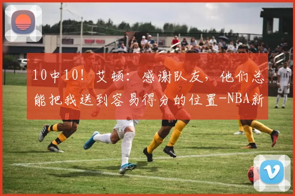 10中10!艾顿:感谢队友,他们总能把我送到容易得分的位置-NBA新闻
