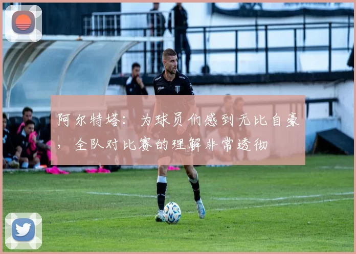 阿尔特塔:为球员们感到无比自豪,全队对比赛的理解非常透彻
