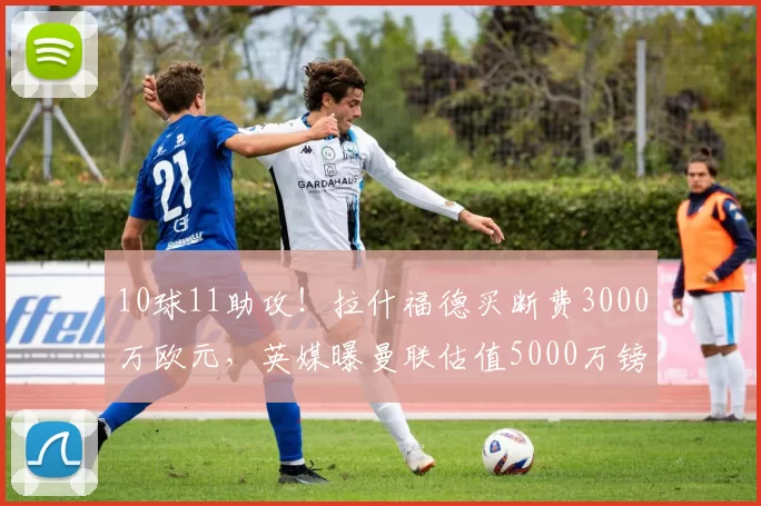 10球11助攻!拉什福德买断费3000万欧元,英媒曝曼联估值5000万镑