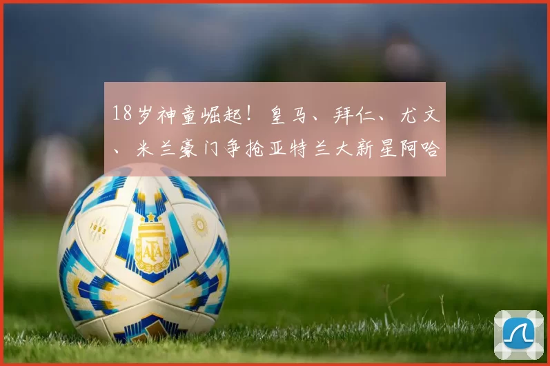 18岁神童崛起!皇马、拜仁、尤文、米兰豪门争抢亚特兰大新星阿哈诺的秘密_欧冠_国米_拜仁慕尼黑