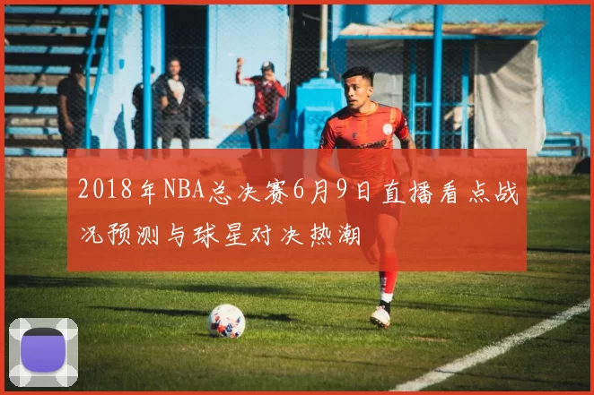 2018年NBA总决赛6月9日直播看点战况预测与球星对决热潮