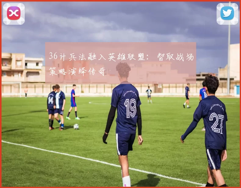 36计兵法融入英雄联盟：智取战场策略演绎传奇