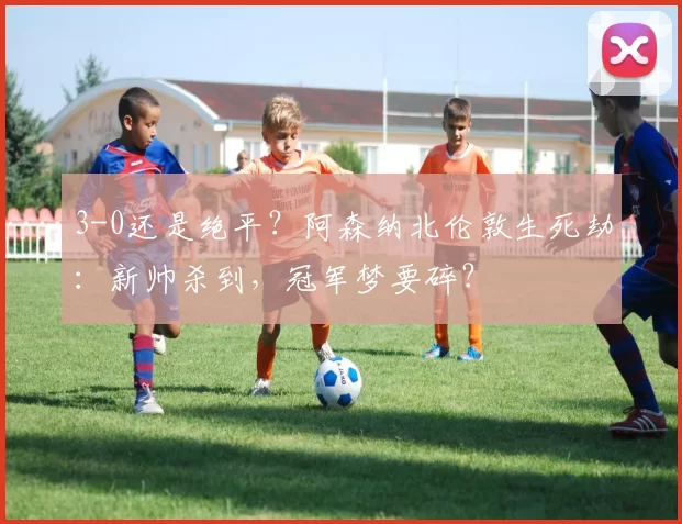 3-0还是绝平？阿森纳北伦敦生死劫：新帅杀到，冠军梦要碎？