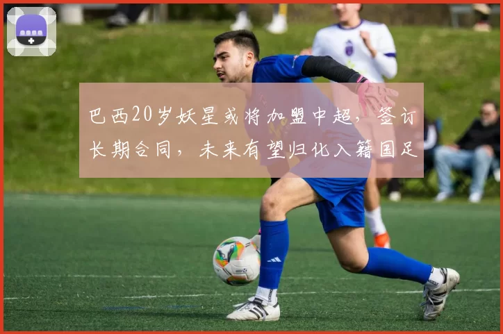 巴西20岁妖星或将加盟中超,签订长期合同,未来有望归化入籍国足_吉列尔梅_塞阿拉_联赛