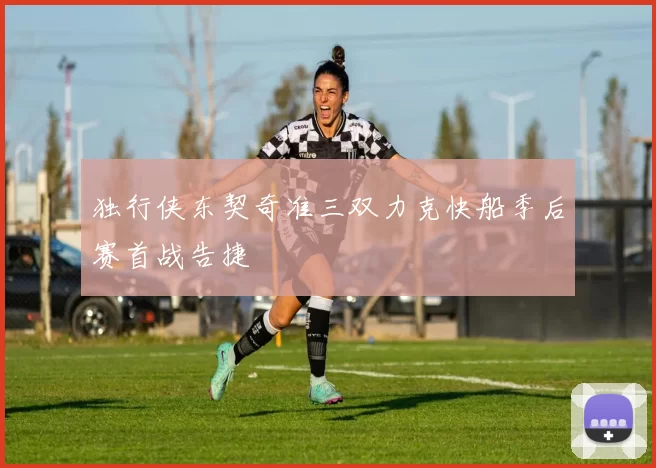 独行侠东契奇准三双力克快船季后赛首战告捷