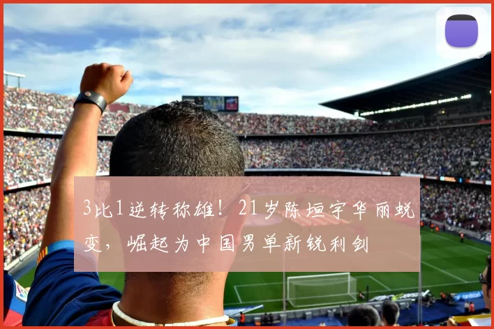 3比1逆转称雄!21岁陈垣宇华丽蜕变,崛起为中国男单新锐利剑