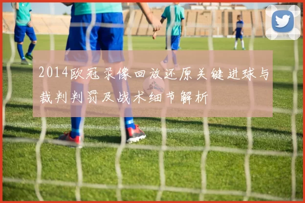 2014欧冠录像回放还原关键进球与裁判判罚及战术细节解析