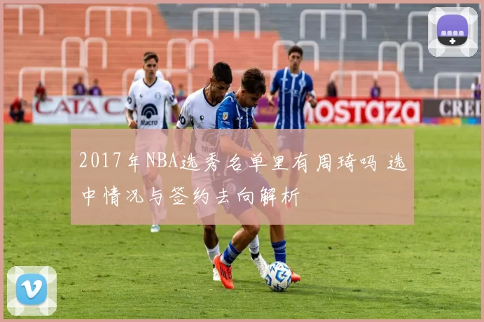 2017年NBA选秀名单里有周琦吗 选中情况与签约去向解析