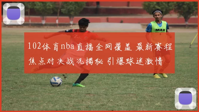 102体育nba直播全网覆盖 最新赛程焦点对决战况揭秘 引爆球迷激情